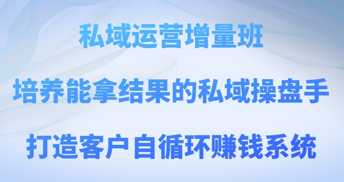 私域运营增量班，培养能拿结果的私域操盘手，打造客户自循环赚钱系统