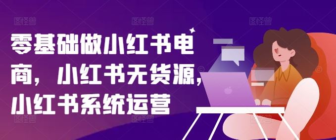 零基础做小红书电商，小红书无货源，小红书系统运营