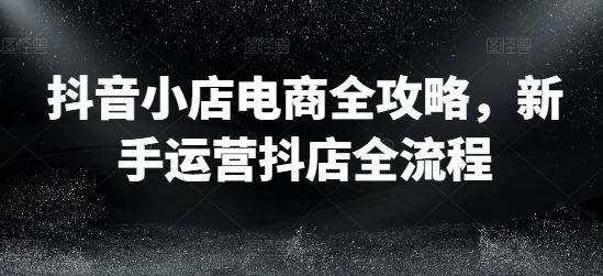 抖音小店电商全攻略，新手运营抖店全流程